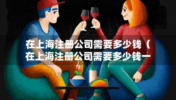 在上海注冊(cè)公司需要多少錢（在上海注冊(cè)公司需要多少錢一個(gè)月）