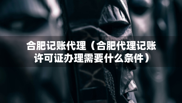 合肥記賬代理（合肥代理記賬許可證辦理需要什么條件）