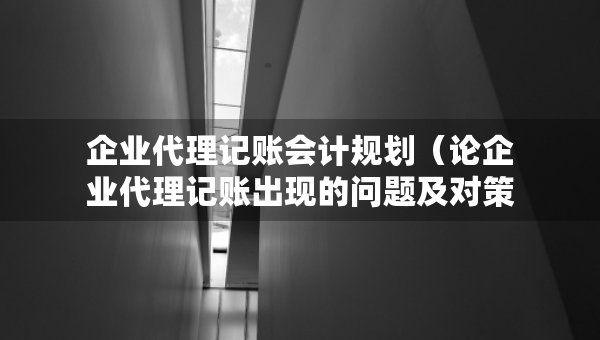 企業(yè)代理記賬會計規(guī)劃（論企業(yè)代理記賬出現(xiàn)的問題及對策研究）