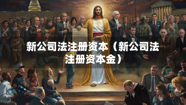新公司法注冊(cè)資本（新公司法注冊(cè)資本金）