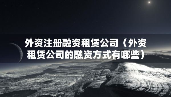 外資注冊融資租賃公司（外資租賃公司的融資方式有哪些）
