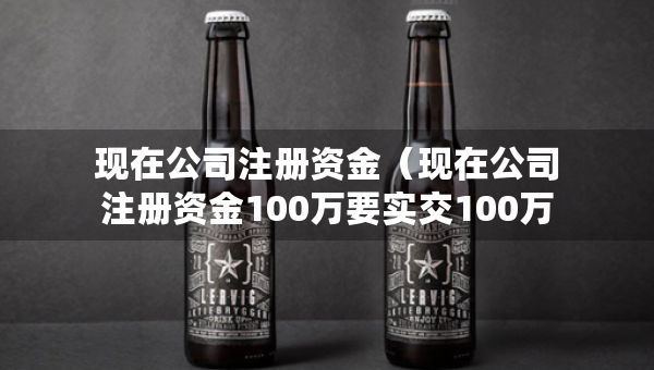 現(xiàn)在公司注冊資金（現(xiàn)在公司注冊資金100萬要實(shí)交100萬嗎）