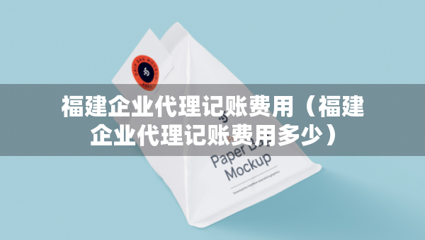 福建企業(yè)代理記賬費用（福建企業(yè)代理記賬費用多少）