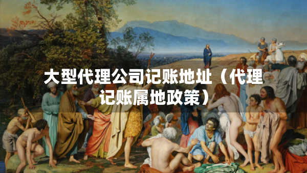 大型代理公司記賬地址（代理記賬屬地政策）