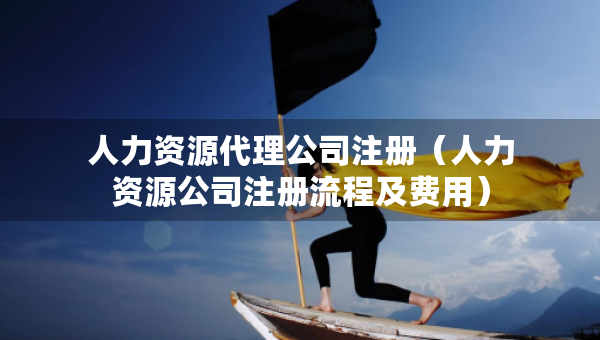 人力資源代理公司注冊（人力資源公司注冊流程及費用）