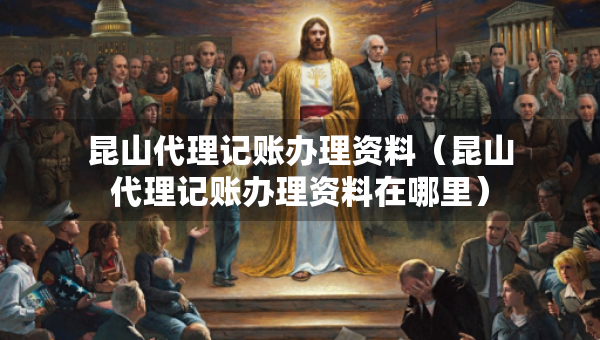 昆山代理記賬辦理資料（昆山代理記賬辦理資料在哪里）