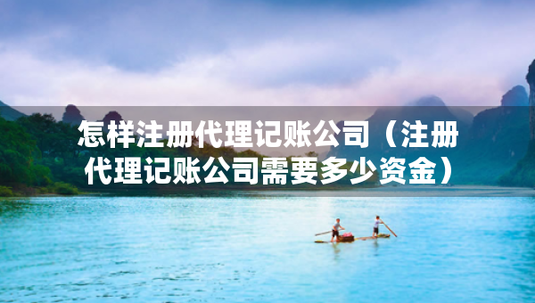 怎樣注冊代理記賬公司（注冊代理記賬公司需要多少資金）