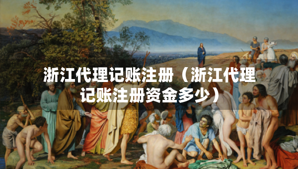 浙江代理記賬注冊(cè)（浙江代理記賬注冊(cè)資金多少）