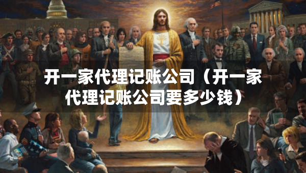 開一家代理記賬公司（開一家代理記賬公司要多少錢）