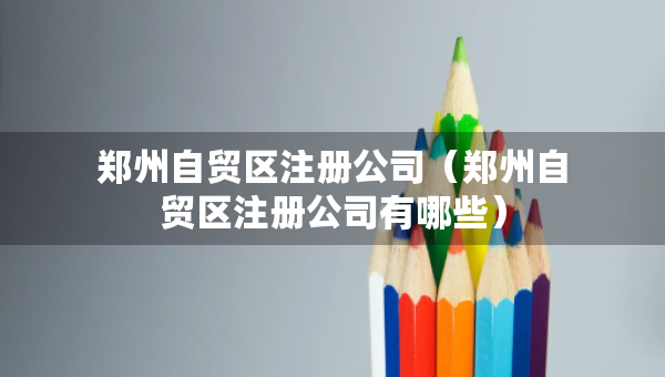 鄭州自貿(mào)區(qū)注冊公司（鄭州自貿(mào)區(qū)注冊公司有哪些）