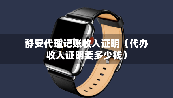 靜安代理記賬收入證明（代辦收入證明要多少錢）
