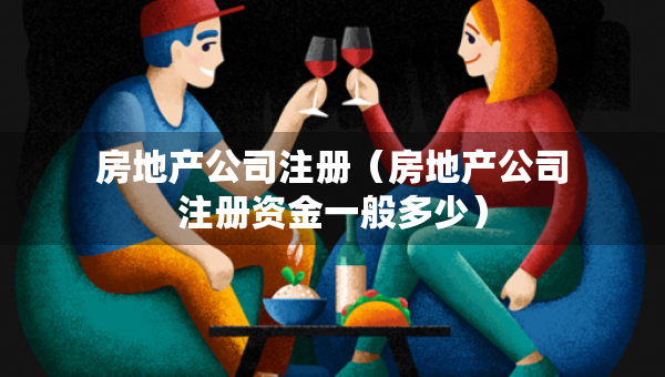 房地產(chǎn)公司注冊（房地產(chǎn)公司注冊資金一般多少）