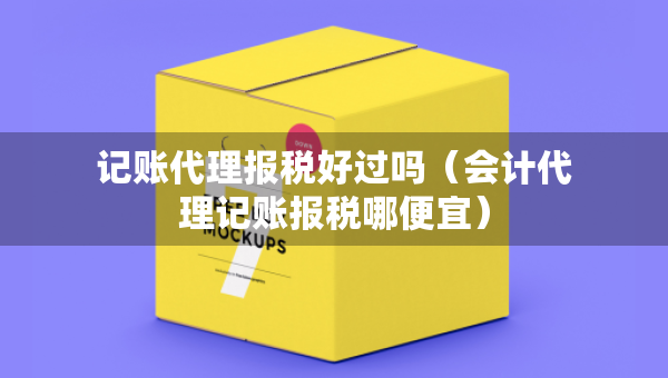 記賬代理報稅好過嗎（會計代理記賬報稅哪便宜）