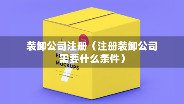 裝卸公司注冊（注冊裝卸公司需要什么條件）