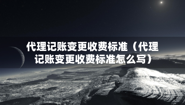 代理記賬變更收費(fèi)標(biāo)準(zhǔn)（代理記賬變更收費(fèi)標(biāo)準(zhǔn)怎么寫）