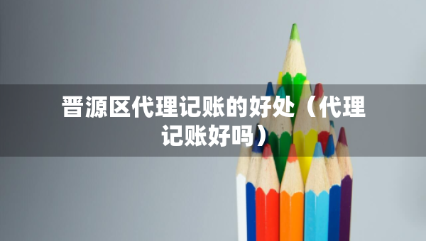 晉源區(qū)代理記賬的好處（代理記賬好嗎）